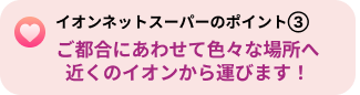 イオンネットスーパーのポイント３「ご都合にあわせて色々な場所へ近くのイオンから運びます！」